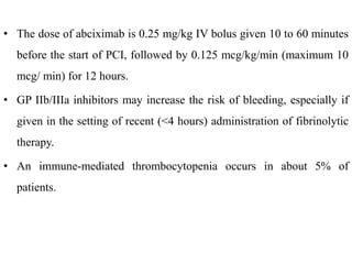 • The dose of abciximab is 0.25 mg/kg IV bolus given 10 to 60 minutes
before the start of PCI, followed by 0.125 mcg/kg/min (maximum 10
mcg/ min) for 12 hours.
• GP IIb/IIIa inhibitors may increase the risk of bleeding, especially if
given in the setting of recent (<4 hours) administration of fibrinolytic
therapy.
• An immune-mediated thrombocytopenia occurs in about 5% of
patients.
 
