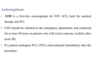Anticoagulants
• UFH is a first-line anticoagulant for STE ACS, both for medical
therapy and PCI.
• UFH should be initiated in the emergency department and continued
for at least 48 hours in patients who will receive chronic warfarin after
acute MI.
• If a patient undergoes PCI, UFH is discontinued immediately after the
procedure.
 