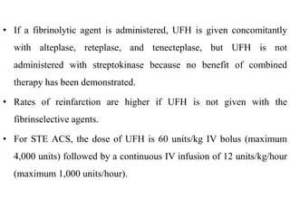 • If a fibrinolytic agent is administered, UFH is given concomitantly
with alteplase, reteplase, and tenecteplase, but UFH is not
administered with streptokinase because no benefit of combined
therapy has been demonstrated.
• Rates of reinfarction are higher if UFH is not given with the
fibrinselective agents.
• For STE ACS, the dose of UFH is 60 units/kg IV bolus (maximum
4,000 units) followed by a continuous IV infusion of 12 units/kg/hour
(maximum 1,000 units/hour).
 