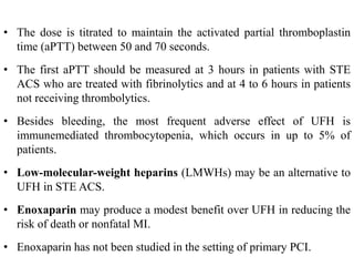 • The dose is titrated to maintain the activated partial thromboplastin
time (aPTT) between 50 and 70 seconds.
• The first aPTT should be measured at 3 hours in patients with STE
ACS who are treated with fibrinolytics and at 4 to 6 hours in patients
not receiving thrombolytics.
• Besides bleeding, the most frequent adverse effect of UFH is
immunemediated thrombocytopenia, which occurs in up to 5% of
patients.
• Low-molecular-weight heparins (LMWHs) may be an alternative to
UFH in STE ACS.
• Enoxaparin may produce a modest benefit over UFH in reducing the
risk of death or nonfatal MI.
• Enoxaparin has not been studied in the setting of primary PCI.
 