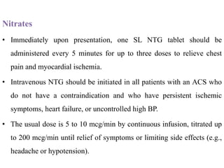 Nitrates
• Immediately upon presentation, one SL NTG tablet should be
administered every 5 minutes for up to three doses to relieve chest
pain and myocardial ischemia.
• Intravenous NTG should be initiated in all patients with an ACS who
do not have a contraindication and who have persistent ischemic
symptoms, heart failure, or uncontrolled high BP.
• The usual dose is 5 to 10 mcg/min by continuous infusion, titrated up
to 200 mcg/min until relief of symptoms or limiting side effects (e.g.,
headache or hypotension).
 