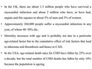 • In the UK, there are about 1.3 million people who have survived a
myocardial infarction and about 2 million who have, or have had,
angina and this equates to about 5% of men and 3% of women.
• Approximately 260,000 people suffer a myocardial infarction in any
year, of whom 40–50% die.
• Mortality increases with age and is probably not due to a particular
age-related factor but to the cumulative effect of risk factors that lead
to atheroma and thrombosis and hence to CAD.
• In the USA, age-related death rates for CHD have fallen by 25% over
a decade, but the total number of CHD deaths has fallen by only 10%
because the population is ageing.
 