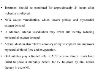 • Treatment should be continued for approximately 24 hours after
ischemia is relieved.
• NTG causes venodilation, which lowers preload and myocardial
oxygen demand.
• In addition, arterial vasodilation may lower BP, thereby reducing
myocardial oxygen demand.
• Arterial dilation also relieves coronary artery vasospasm and improves
myocardial blood flow and oxygenation.
• Oral nitrates play a limited role in ACS because clinical trials have
failed to show a mortality benefit for IV followed by oral nitrate
therapy in acute MI.
 