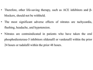 • Therefore, other life-saving therapy, such as ACE inhibitors and β-
blockers, should not be withheld.
• The most significant adverse effects of nitrates are tachycardia,
flushing, headache, and hypotension.
• Nitrates are contraindicated in patients who have taken the oral
phosphodiesterase-5 inhibitors sildenafil or vardenafil within the prior
24 hours or tadalafil within the prior 48 hours.
 