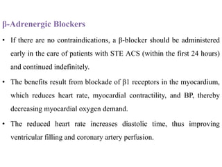 β-Adrenergic Blockers
• If there are no contraindications, a β-blocker should be administered
early in the care of patients with STE ACS (within the first 24 hours)
and continued indefinitely.
• The benefits result from blockade of β1 receptors in the myocardium,
which reduces heart rate, myocardial contractility, and BP, thereby
decreasing myocardial oxygen demand.
• The reduced heart rate increases diastolic time, thus improving
ventricular filling and coronary artery perfusion.
 