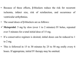 • Because of these effects, β-blockers reduce the risk for recurrent
ischemia, infarct size, risk of reinfarction, and occurrence of
ventricular arrhythmias.
• The usual doses of β-blockers are as follows:
 Metoprolol: 5 mg by slow (over 1 to 2 minutes) IV bolus, repeated
ever 5 minutes for a total initial dose of 15 mg.
• If a conservative regimen is desired, initial doses can be reduced to 1
to 2 mg.
• This is followed in 15 to 30 minutes by 25 to 50 mg orally every 6
hours. If appropriate, initial IV therapy may be omitted.
 