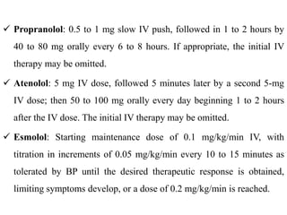  Propranolol: 0.5 to 1 mg slow IV push, followed in 1 to 2 hours by
40 to 80 mg orally every 6 to 8 hours. If appropriate, the initial IV
therapy may be omitted.
 Atenolol: 5 mg IV dose, followed 5 minutes later by a second 5-mg
IV dose; then 50 to 100 mg orally every day beginning 1 to 2 hours
after the IV dose. The initial IV therapy may be omitted.
 Esmolol: Starting maintenance dose of 0.1 mg/kg/min IV, with
titration in increments of 0.05 mg/kg/min every 10 to 15 minutes as
tolerated by BP until the desired therapeutic response is obtained,
limiting symptoms develop, or a dose of 0.2 mg/kg/min is reached.
 