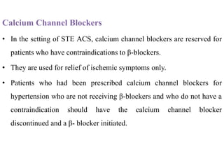 Calcium Channel Blockers
• In the setting of STE ACS, calcium channel blockers are reserved for
patients who have contraindications to β-blockers.
• They are used for relief of ischemic symptoms only.
• Patients who had been prescribed calcium channel blockers for
hypertension who are not receiving β-blockers and who do not have a
contraindication should have the calcium channel blocker
discontinued and a β- blocker initiated.
 