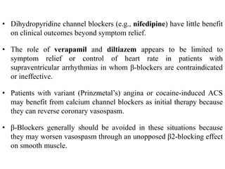 • Dihydropyridine channel blockers (e.g., nifedipine) have little benefit
on clinical outcomes beyond symptom relief.
• The role of verapamil and diltiazem appears to be limited to
symptom relief or control of heart rate in patients with
supraventricular arrhythmias in whom β-blockers are contraindicated
or ineffective.
• Patients with variant (Prinzmetal’s) angina or cocaine-induced ACS
may benefit from calcium channel blockers as initial therapy because
they can reverse coronary vasospasm.
• β-Blockers generally should be avoided in these situations because
they may worsen vasospasm through an unopposed β2-blocking effect
on smooth muscle.
 