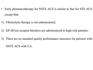 • Early pharmacotherapy for NSTE ACS is similar to that for STE ACS
except that:
1) Fibrinolytic therapy is not administered;
2) GP iib/iiia receptor blockers are administered to high-risk patients;
3) There are no standard quality performance measures for patients with
NSTE ACS with UA.
 