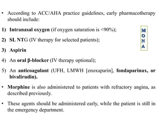 • According to ACC/AHA practice guidelines, early pharmacotherapy
should include:
1) Intranasal oxygen (if oxygen saturation is <90%);
2) SL NTG (IV therapy for selected patients);
3) Aspirin
4) An oral β-blocker (IV therapy optional);
5) An anticoagulant (UFH, LMWH [enoxaparin], fondaparinux, or
bivalirudin).
• Morphine is also administered to patients with refractory angina, as
described previously.
• These agents should be administered early, while the patient is still in
the emergency department.
 