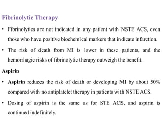 Fibrinolytic Therapy
• Fibrinolytics are not indicated in any patient with NSTE ACS, even
those who have positive biochemical markers that indicate infarction.
• The risk of death from MI is lower in these patients, and the
hemorrhagic risks of fibrinolytic therapy outweigh the benefit.
Aspirin
• Aspirin reduces the risk of death or developing MI by about 50%
compared with no antiplatelet therapy in patients with NSTE ACS.
• Dosing of aspirin is the same as for STE ACS, and aspirin is
continued indefinitely.
 