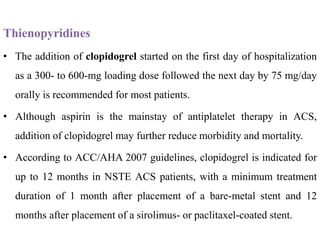 Thienopyridines
• The addition of clopidogrel started on the first day of hospitalization
as a 300- to 600-mg loading dose followed the next day by 75 mg/day
orally is recommended for most patients.
• Although aspirin is the mainstay of antiplatelet therapy in ACS,
addition of clopidogrel may further reduce morbidity and mortality.
• According to ACC/AHA 2007 guidelines, clopidogrel is indicated for
up to 12 months in NSTE ACS patients, with a minimum treatment
duration of 1 month after placement of a bare-metal stent and 12
months after placement of a sirolimus- or paclitaxel-coated stent.
 