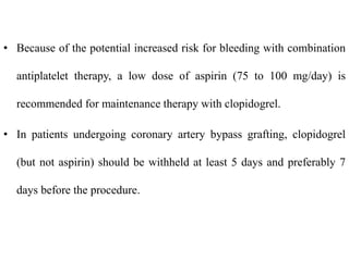 • Because of the potential increased risk for bleeding with combination
antiplatelet therapy, a low dose of aspirin (75 to 100 mg/day) is
recommended for maintenance therapy with clopidogrel.
• In patients undergoing coronary artery bypass grafting, clopidogrel
(but not aspirin) should be withheld at least 5 days and preferably 7
days before the procedure.
 