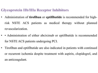 Glycoprotein IIb/IIIa Receptor Inhibitors
• Administration of tirofiban or eptifibatide is recommended for high-
risk NSTE ACS patients as medical therapy without planned
revascularization.
• • Administration of either abciximab or eptifibatide is recommended
for NSTE ACS patients undergoing PCI.
• Tirofiban and eptifibatide are also indicated in patients with continued
or recurrent ischemia despite treatment with aspirin, clopidogrel, and
an anticoagulant.
 