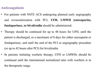 Anticoagulants
• For patients with NSTE ACS undergoing planned early angiography
and revascularization with PCI, UFH, LMWH (enoxaparin),
fondaparinux, or bivalirudin should be administered.
• Therapy should be continued for up to 48 hours for UFH, until the
patient is discharged, or a maximum of 8 days for either enoxaparin or
fondaparinux, and until the end of the PCI or angiography procedure
(or up to 42 hours after PCI) for bivalirudin.
• In patients initiating warfarin therapy, UFH or LMWHs should be
continued until the international normalized ratio with warfarin is in
the therapeutic range.
 