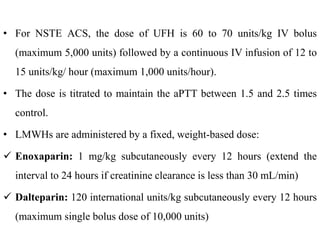• For NSTE ACS, the dose of UFH is 60 to 70 units/kg IV bolus
(maximum 5,000 units) followed by a continuous IV infusion of 12 to
15 units/kg/ hour (maximum 1,000 units/hour).
• The dose is titrated to maintain the aPTT between 1.5 and 2.5 times
control.
• LMWHs are administered by a fixed, weight-based dose:
 Enoxaparin: 1 mg/kg subcutaneously every 12 hours (extend the
interval to 24 hours if creatinine clearance is less than 30 mL/min)
 Dalteparin: 120 international units/kg subcutaneously every 12 hours
(maximum single bolus dose of 10,000 units)
 
