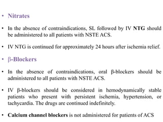 • Nitrates
• In the absence of contraindications, SL followed by IV NTG should
be administered to all patients with NSTE ACS.
• IV NTG is continued for approximately 24 hours after ischemia relief.
• β-Blockers
• In the absence of contraindications, oral β-blockers should be
administered to all patients with NSTE ACS.
• IV β-blockers should be considered in hemodynamically stable
patients who present with persistent ischemia, hypertension, or
tachycardia. The drugs are continued indefinitely.
• Calcium channel blockers is not administered for patients of ACS
 