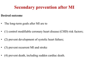 Secondary prevention after MI
Desired outcome
• The long-term goals after MI are to
• (1) control modifiable coronary heart disease (CHD) risk factors;
• (2) prevent development of systolic heart failure;
• (3) prevent recurrent MI and stroke
• (4) prevent death, including sudden cardiac death.
 