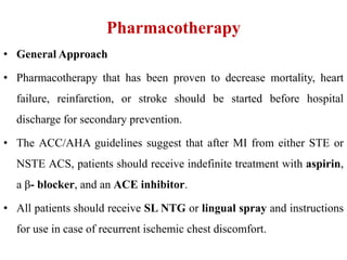 Pharmacotherapy
• General Approach
• Pharmacotherapy that has been proven to decrease mortality, heart
failure, reinfarction, or stroke should be started before hospital
discharge for secondary prevention.
• The ACC/AHA guidelines suggest that after MI from either STE or
NSTE ACS, patients should receive indefinite treatment with aspirin,
a β- blocker, and an ACE inhibitor.
• All patients should receive SL NTG or lingual spray and instructions
for use in case of recurrent ischemic chest discomfort.
 