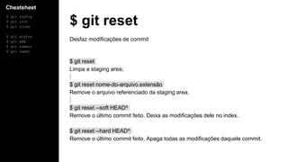 Cheatsheet
$ git config
$ git init
$ git clone
$ git status
$ git add
$ git commit
$ git reset
$ git reset
Desfaz modificações de commit
$ git reset
Limpa a staging area;
$ git reset nome-do-arquivo.extensão
Remove o arquivo referenciado da staging area.
$ git reset --soft HEAD^
Remove o último commit feito. Deixa as modificações dele no index.
$ git reset --hard HEAD^
Remove o último commit feito. Apaga todas as modificações daquele commit.
 