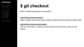 Cheatsheet
$ git config
$ git init
$ git clone
$ git status
$ git add
$ git commit
$ git reset
$ git stash
$ git log
$ git checkout
$ git checkout
Altera o estado dos arquivos no repositório
$ git checkout nome-do-branch
Altera o estado dos arquivos para o estado do último commit do branch referenciado.
$ git checkout -b|-B nome-do-branch
Cria um novo branch, a partir do commit atual no branch atual, e entra no novo
branch.
 