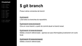 Cheatsheet
$ git config
$ git init
$ git clone
$ git status
$ git add
$ git commit
$ git reset
$ git stash
$ git log
$ git checkout
$ git branch
$ git branch
Possui vários comandos de branch
$ git branch
Lista todos os branches do repositório.
$ git branch nome-do-branch
Cria um novo branch, a partir do commit atual no branch atual.
$ git branch -d nome-do-branch
Deleta o branch referenciado - apenas se suas informações já estiverem em outro
local.
$ git branch -D nome-do-branch
Deleta o branch referenciado.
 