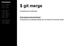 Cheatsheet
$ git config
$ git init
$ git clone
$ git status
$ git add
$ git commit
$ git reset
$ git stash
$ git log
$ git checkout
$ git branch
$ git merge
$ git merge
Incorpora as mudanças.
$ git merge nome-do-branch
Incorpora as mudanças feitas em um branch no branch atual.
 