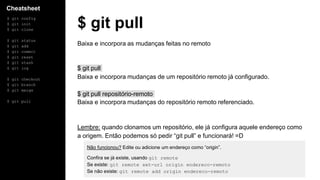 Cheatsheet
$ git config
$ git init
$ git clone
$ git status
$ git add
$ git commit
$ git reset
$ git stash
$ git log
$ git checkout
$ git branch
$ git merge
$ git pull
$ git pull
Baixa e incorpora as mudanças feitas no remoto
$ git pull
Baixa e incorpora mudanças de um repositório remoto já configurado.
$ git pull repositório-remoto
Baixa e incorpora mudanças do repositório remoto referenciado.
Lembre: quando clonamos um repositório, ele já configura aquele endereço como
a origem. Então podemos só pedir “git pull” e funcionará! =D
Não funcionou? Edite ou adicione um endereço como “origin”.
Confira se já existe, usando git remote
Se existe: git remote set-url origin endereco-remoto
Se não existe: git remote add origin endereco-remoto
 