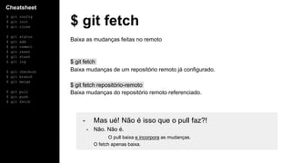 Cheatsheet
$ git config
$ git init
$ git clone
$ git status
$ git add
$ git commit
$ git reset
$ git stash
$ git log
$ git checkout
$ git branch
$ git merge
$ git pull
$ git push
$ git fetch
$ git fetch
Baixa as mudanças feitas no remoto
$ git fetch
Baixa mudanças de um repositório remoto já configurado.
$ git fetch repositório-remoto
Baixa mudanças do repositório remoto referenciado.
- Mas ué! Não é isso que o pull faz?!
- Não. Não é.
O pull baixa e incorpora as mudanças.
O fetch apenas baixa.
 