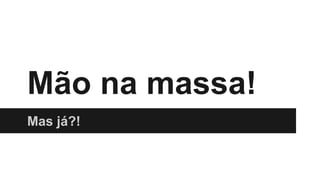 Mão na massa!
Mas já?!
 