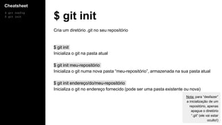 Cheatsheet
$ git config
$ git init
$ git init
Cria um diretório .git no seu repositório
$ git init
Inicializa o git na pasta atual
$ git init meu-repositório
Inicializa o git numa nova pasta “meu-repositório”, armazenada na sua pasta atual
$ git init endereço/do/meu-repositório
Inicializa o git no endereço fornecido (pode ser uma pasta existente ou nova)
Nota: para “desfazer”
a inicialização de um
repositório, apenas
apague o diretório
“.git” (ele vai estar
oculto!)
 