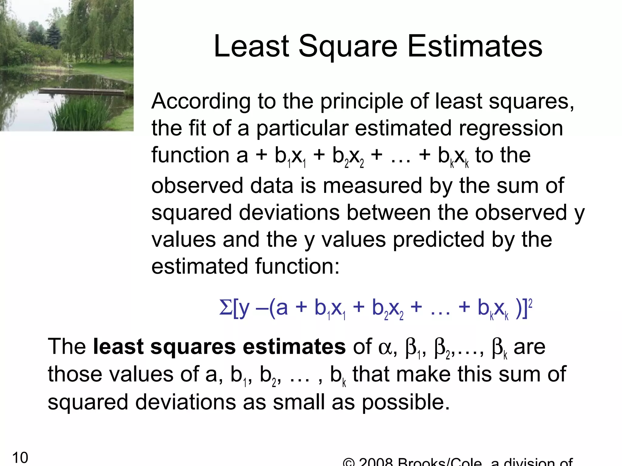 10
According to the principle of least squares,
the fit of a particular estimated regression
function a + b1x1 + b2x2 + … + bkxk to the
observed data is measured by the sum of
squared deviations between the observed y
values and the y values predicted by the
estimated function:
Σ[y –(a + b1x1 + b2x2 + … + bkxk )]2
Least Square Estimates
The least squares estimates of α, β1, β2,…, βk are
those values of a, b1, b2, … , bk that make this sum of
squared deviations as small as possible.
 