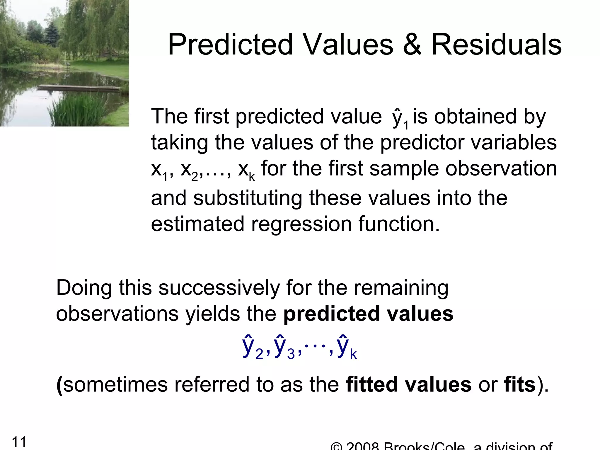 11
Predicted Values & Residuals
Doing this successively for the remaining
observations yields the predicted values
(sometimes referred to as the fitted values or fits).
L2 3 ky ,y , ,yˆ ˆ ˆ
The first predicted value is obtained by
taking the values of the predictor variables
x1, x2,…, xk for the first sample observation
and substituting these values into the
estimated regression function.
1ˆy
 