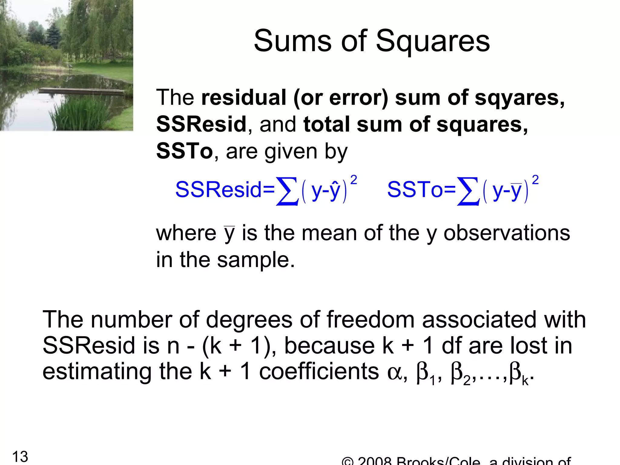13
Sums of Squares
The number of degrees of freedom associated with
SSResid is n - (k + 1), because k + 1 df are lost in
estimating the k + 1 coefficients α, β1, β2,…,βk.
The residual (or error) sum of sqyares,
SSResid, and total sum of squares,
SSTo, are given by
where is the mean of the y observations
in the sample.
( ) ( )
2 2
ˆSSResid= y-y SSTo= y-y∑ ∑
y
 