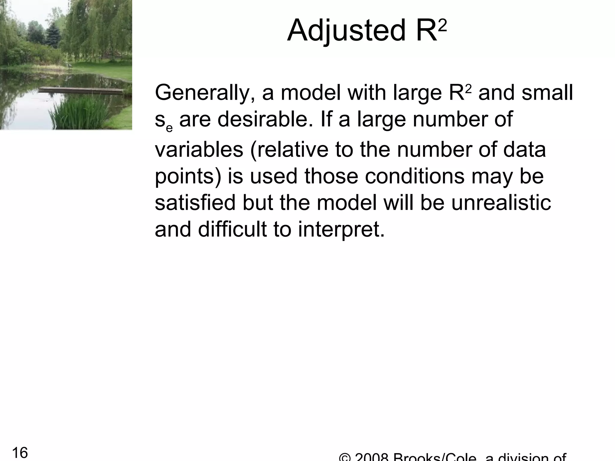 16
Adjusted R2
Generally, a model with large R2
and small
se are desirable. If a large number of
variables (relative to the number of data
points) is used those conditions may be
satisfied but the model will be unrealistic
and difficult to interpret.
 