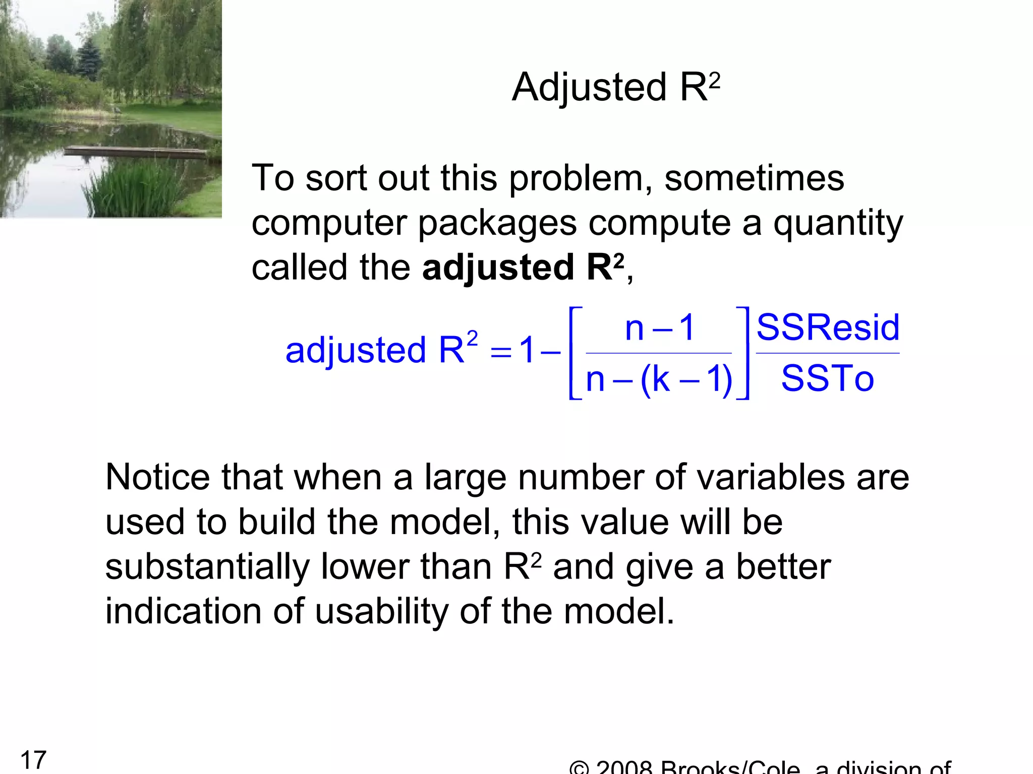 17
Adjusted R2
To sort out this problem, sometimes
computer packages compute a quantity
called the adjusted R2
,
2 n 1 SSResid
adjusted R 1
n (k 1) SSTo
− 
= −  − − 
Notice that when a large number of variables are
used to build the model, this value will be
substantially lower than R2
and give a better
indication of usability of the model.
 