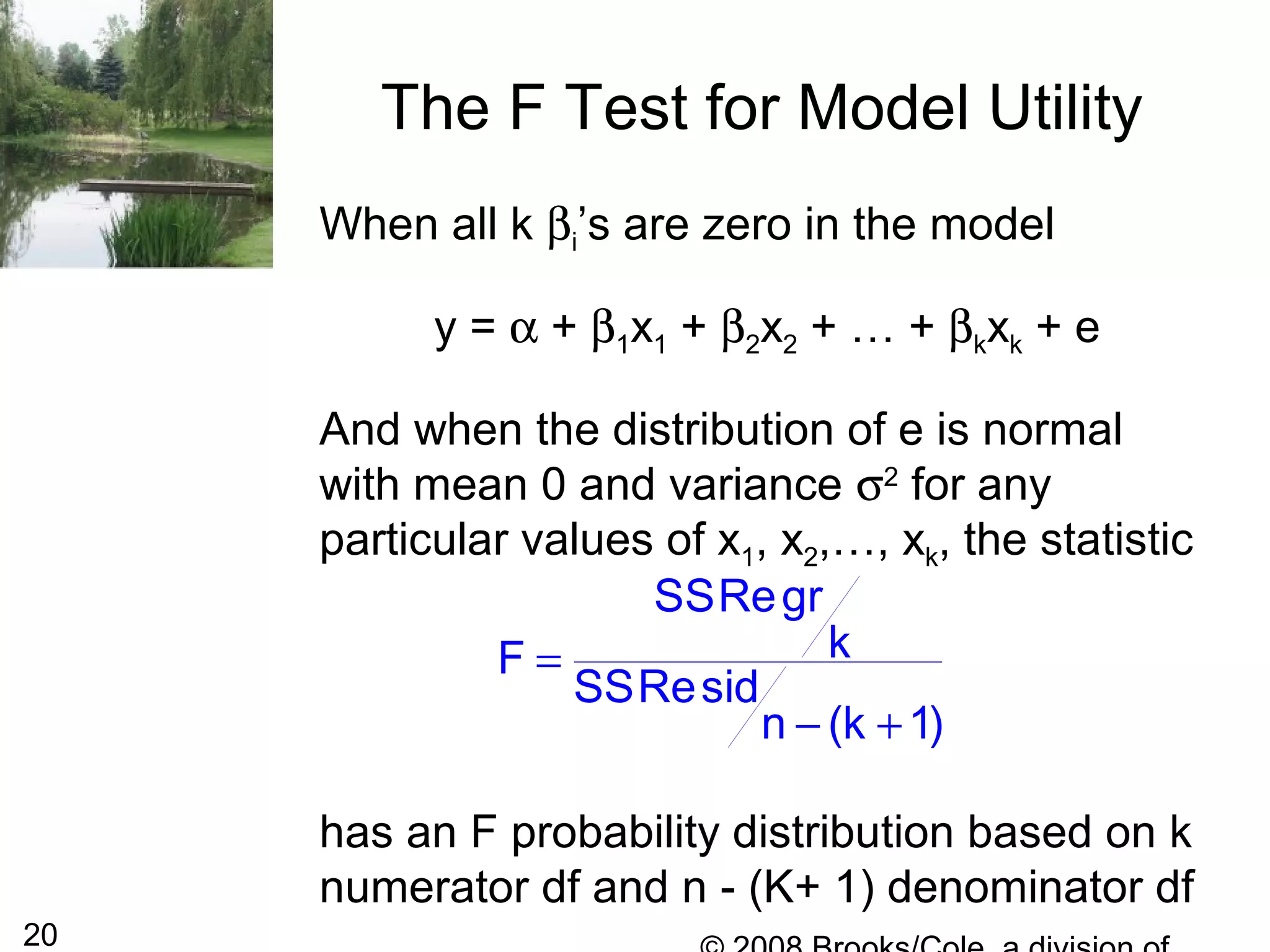 20
The F Test for Model Utility
When all k βi’s are zero in the model
y = α + β1x1 + β2x2 + … + βkxk + e
And when the distribution of e is normal
with mean 0 and variance σ2
for any
particular values of x1, x2,…, xk, the statistic
has an F probability distribution based on k
numerator df and n - (K+ 1) denominator df
SSRegr
kF
SSResid
n (k 1)
=
− +
 