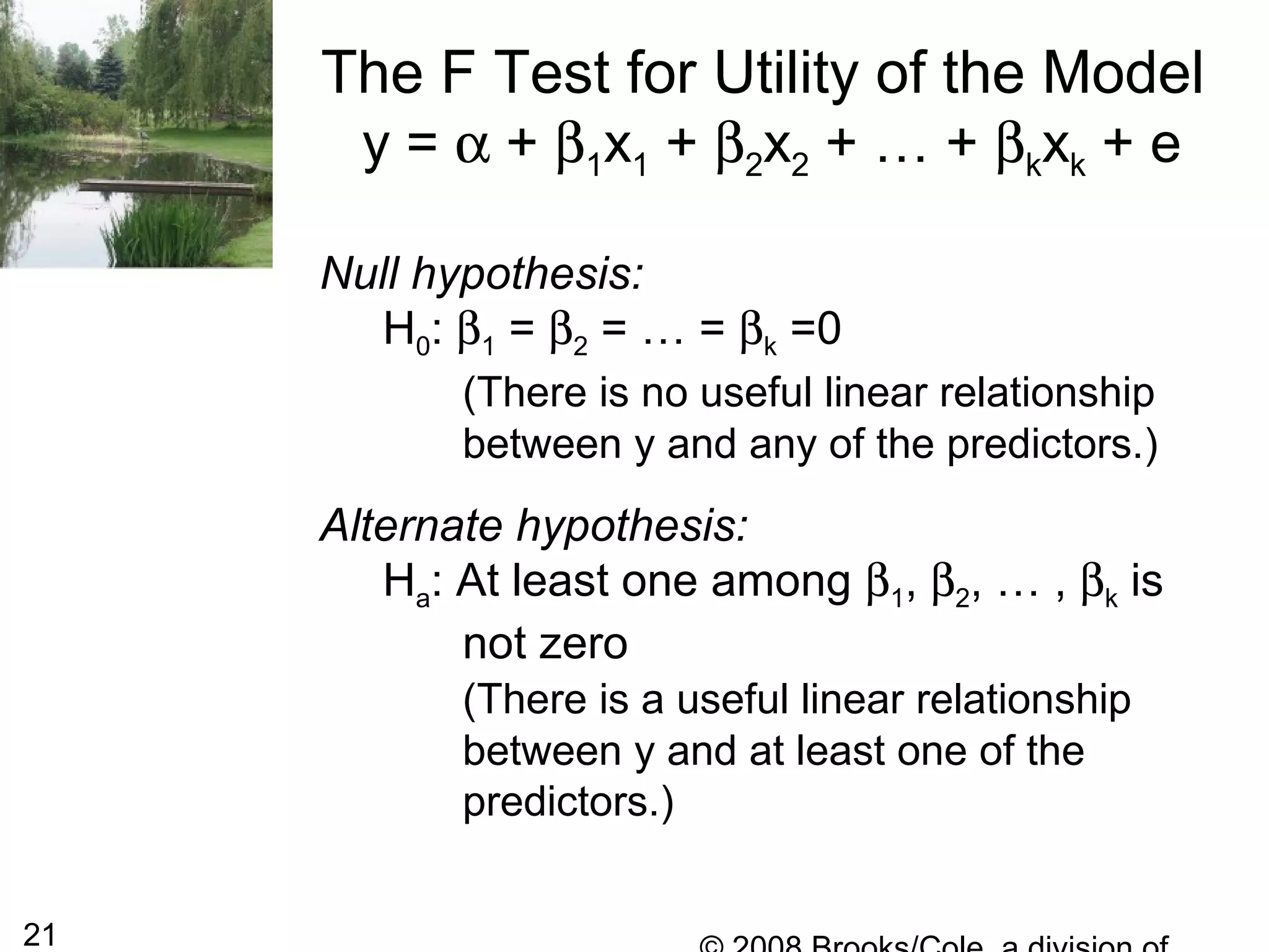 21
The F Test for Utility of the Model
y = α + β1x1 + β2x2 + … + βkxk + e
Null hypothesis:
H0: β1 = β2 = … = βk =0
(There is no useful linear relationship
between y and any of the predictors.)
Alternate hypothesis:
Ha: At least one among β1, β2, … , βk is
not zero
(There is a useful linear relationship
between y and at least one of the
predictors.)
 
