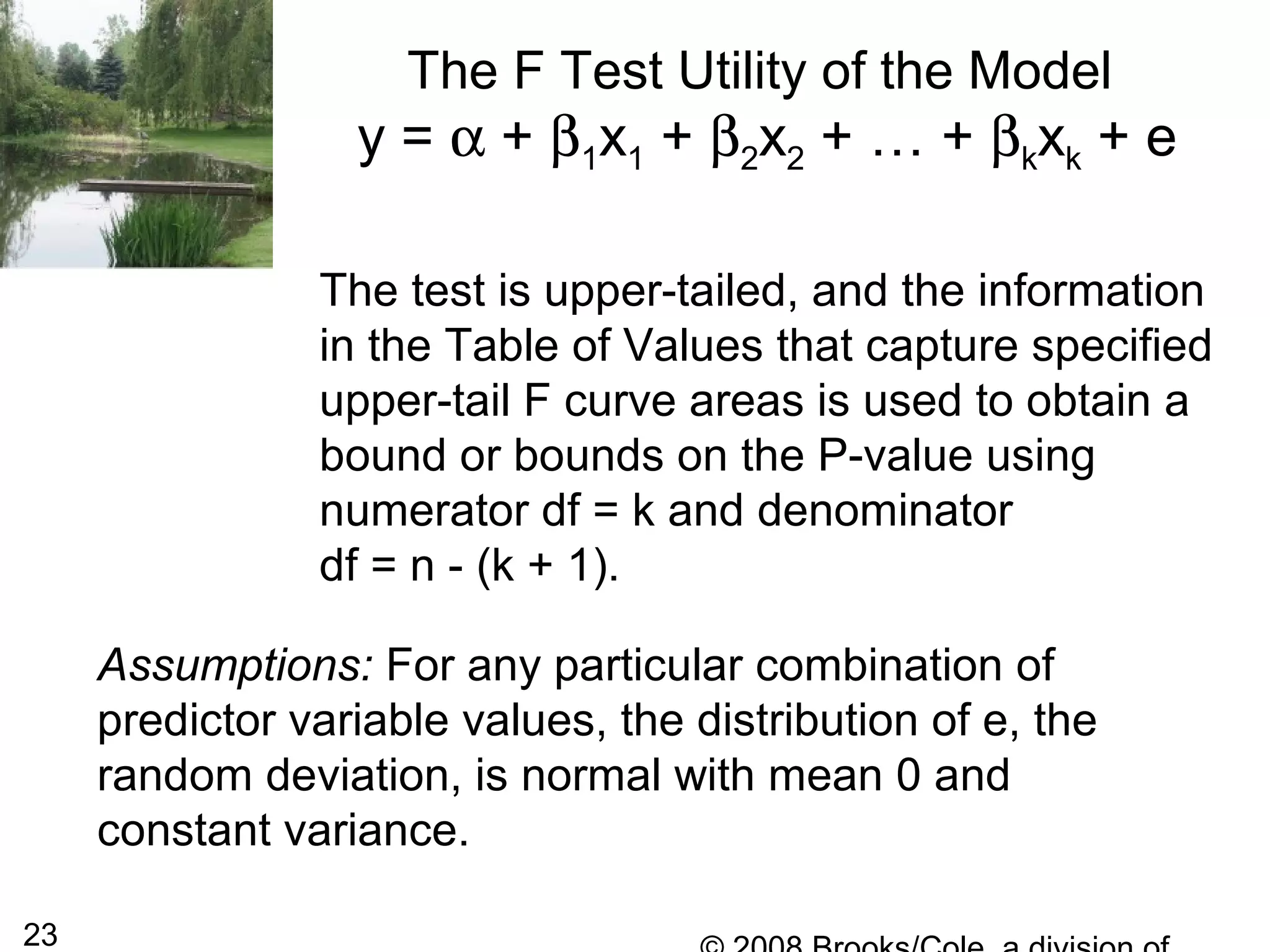 23
The F Test Utility of the Model
y = α + β1x1 + β2x2 + … + βkxk + e
The test is upper-tailed, and the information
in the Table of Values that capture specified
upper-tail F curve areas is used to obtain a
bound or bounds on the P-value using
numerator df = k and denominator
df = n - (k + 1).
Assumptions: For any particular combination of
predictor variable values, the distribution of e, the
random deviation, is normal with mean 0 and
constant variance.
 