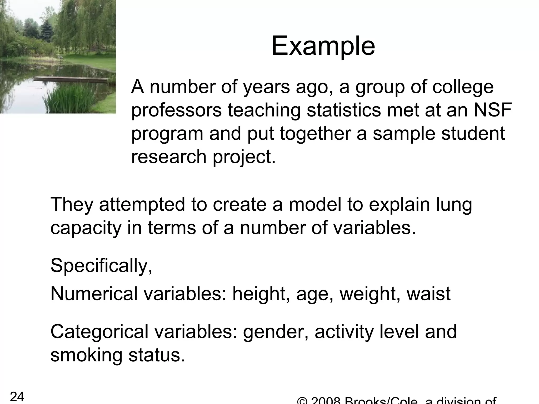 24
Example
A number of years ago, a group of college
professors teaching statistics met at an NSF
program and put together a sample student
research project.
They attempted to create a model to explain lung
capacity in terms of a number of variables.
Specifically,
Numerical variables: height, age, weight, waist
Categorical variables: gender, activity level and
smoking status.
 