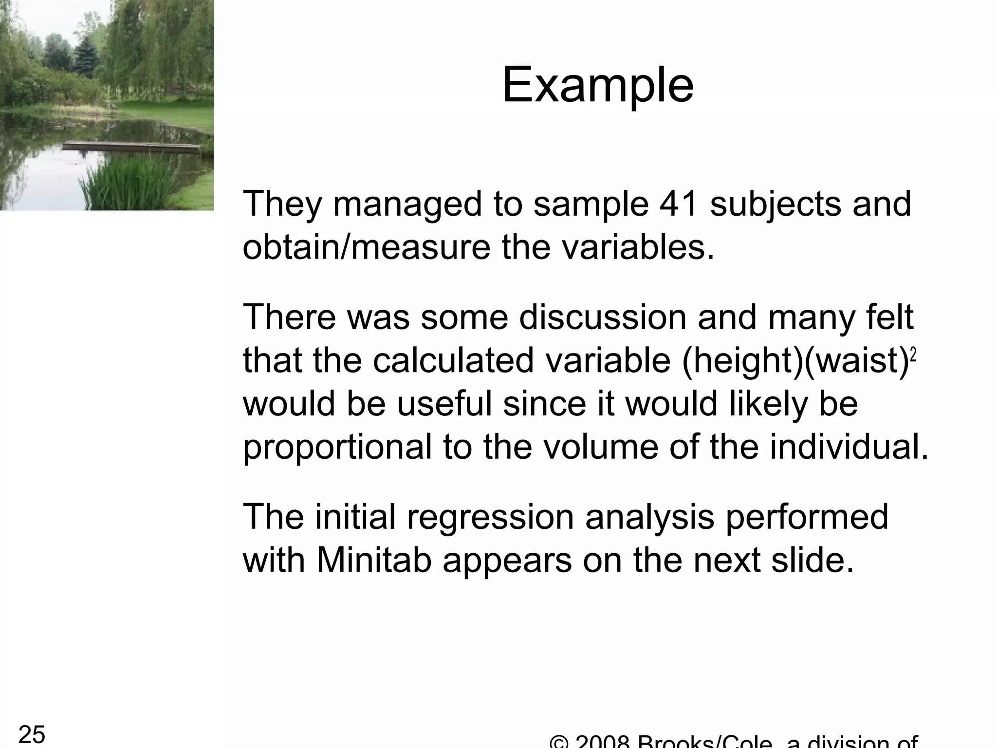 25
Example
They managed to sample 41 subjects and
obtain/measure the variables.
There was some discussion and many felt
that the calculated variable (height)(waist)2
would be useful since it would likely be
proportional to the volume of the individual.
The initial regression analysis performed
with Minitab appears on the next slide.
 