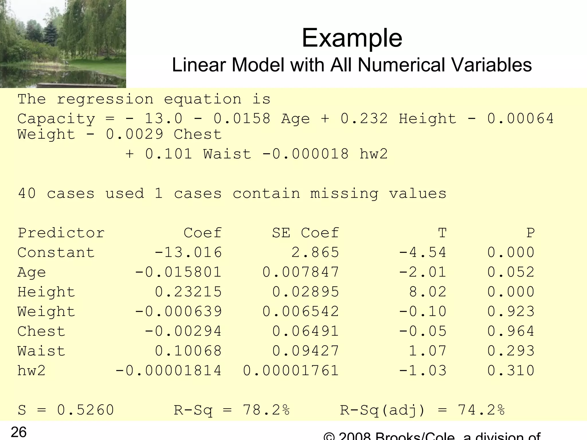 26
Example
Linear Model with All Numerical Variables
The regression equation is
Capacity = - 13.0 - 0.0158 Age + 0.232 Height - 0.00064
Weight - 0.0029 Chest
+ 0.101 Waist -0.000018 hw2
40 cases used 1 cases contain missing values
Predictor Coef SE Coef T P
Constant -13.016 2.865 -4.54 0.000
Age -0.015801 0.007847 -2.01 0.052
Height 0.23215 0.02895 8.02 0.000
Weight -0.000639 0.006542 -0.10 0.923
Chest -0.00294 0.06491 -0.05 0.964
Waist 0.10068 0.09427 1.07 0.293
hw2 -0.00001814 0.00001761 -1.03 0.310
S = 0.5260 R-Sq = 78.2% R-Sq(adj) = 74.2%
 