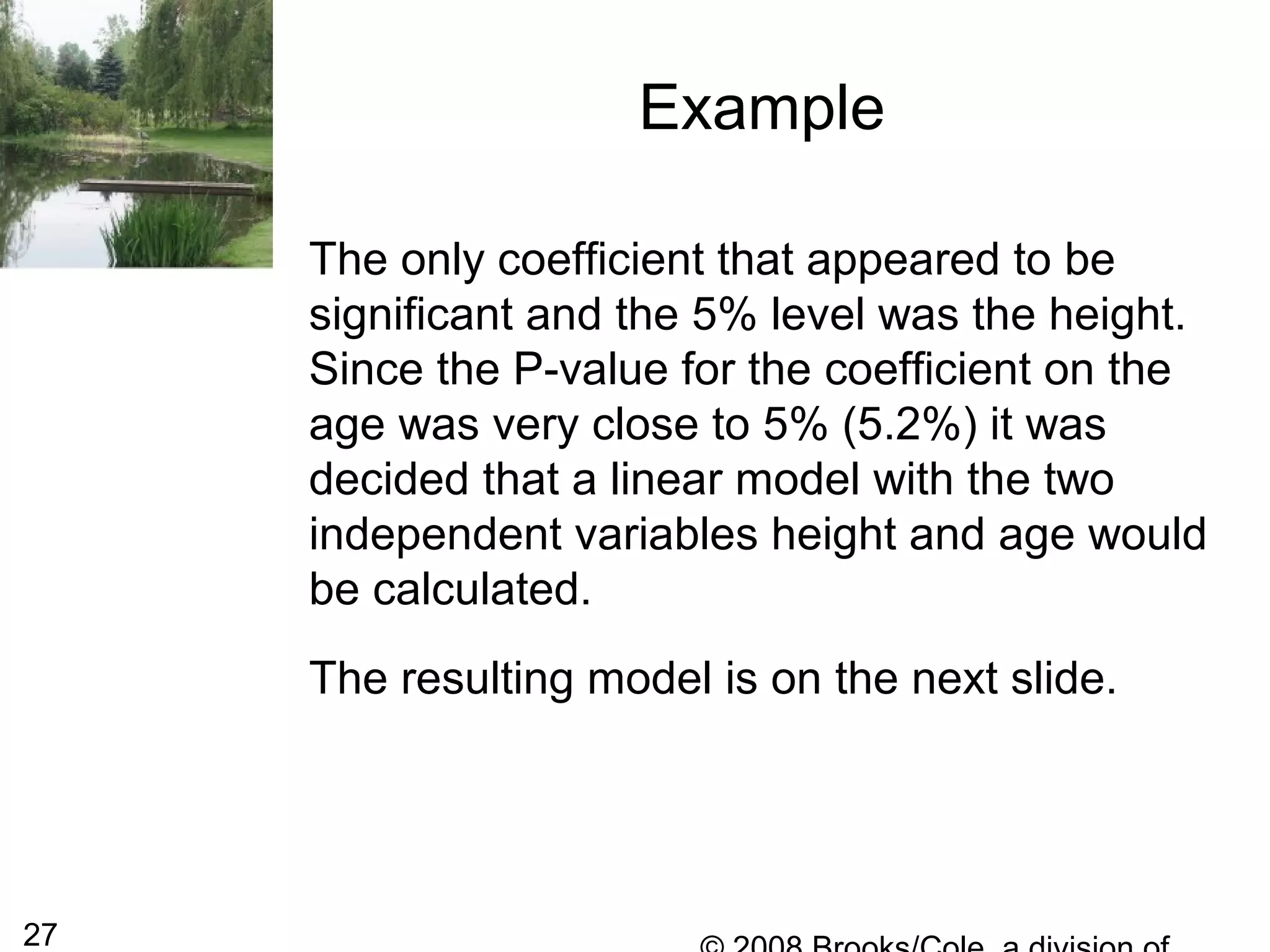 27
Example
The only coefficient that appeared to be
significant and the 5% level was the height.
Since the P-value for the coefficient on the
age was very close to 5% (5.2%) it was
decided that a linear model with the two
independent variables height and age would
be calculated.
The resulting model is on the next slide.
 