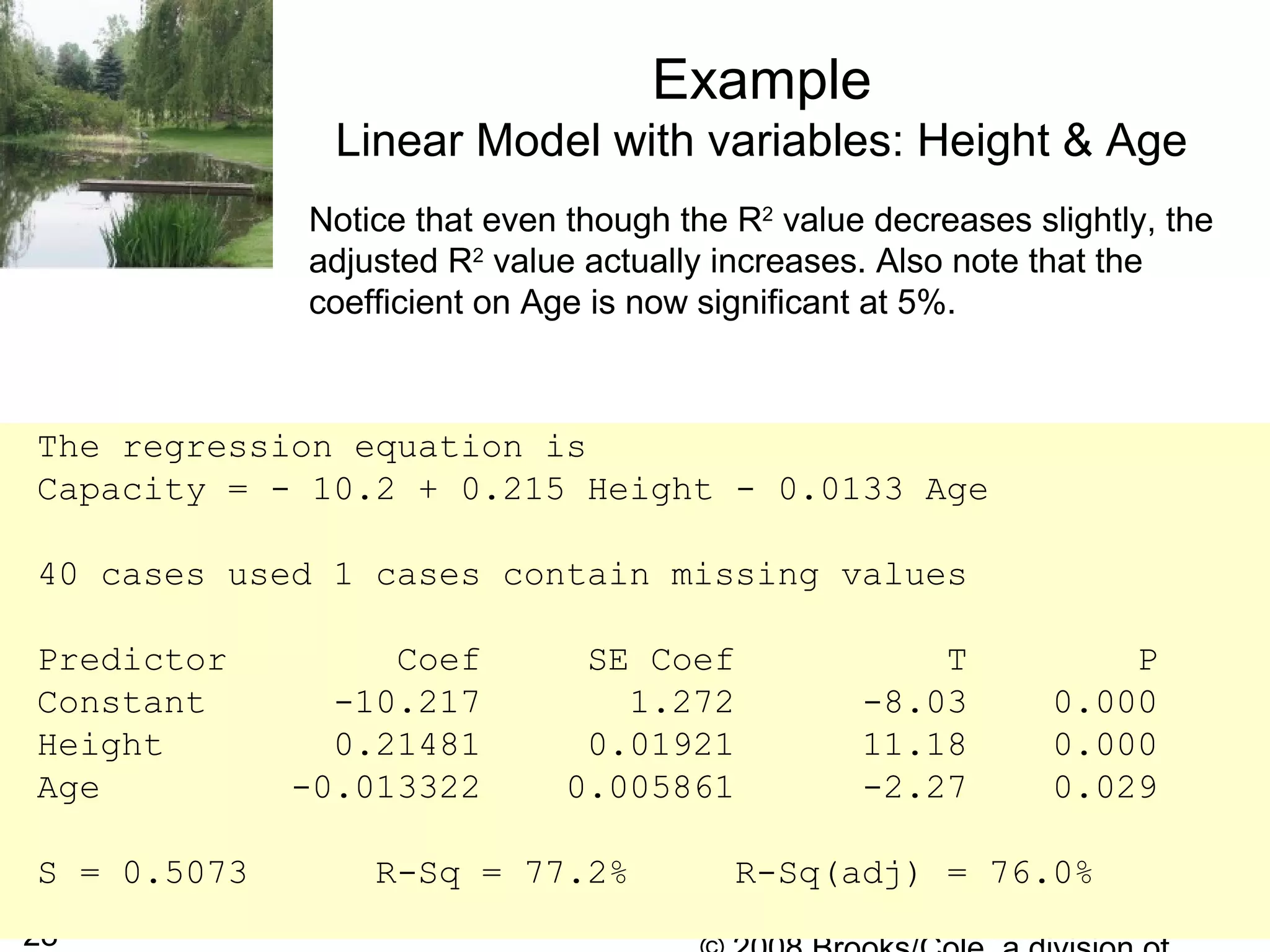 28
Example
Linear Model with variables: Height & Age
The regression equation is
Capacity = - 10.2 + 0.215 Height - 0.0133 Age
40 cases used 1 cases contain missing values
Predictor Coef SE Coef T P
Constant -10.217 1.272 -8.03 0.000
Height 0.21481 0.01921 11.18 0.000
Age -0.013322 0.005861 -2.27 0.029
S = 0.5073 R-Sq = 77.2% R-Sq(adj) = 76.0%
Notice that even though the R2
value decreases slightly, the
adjusted R2
value actually increases. Also note that the
coefficient on Age is now significant at 5%.
 