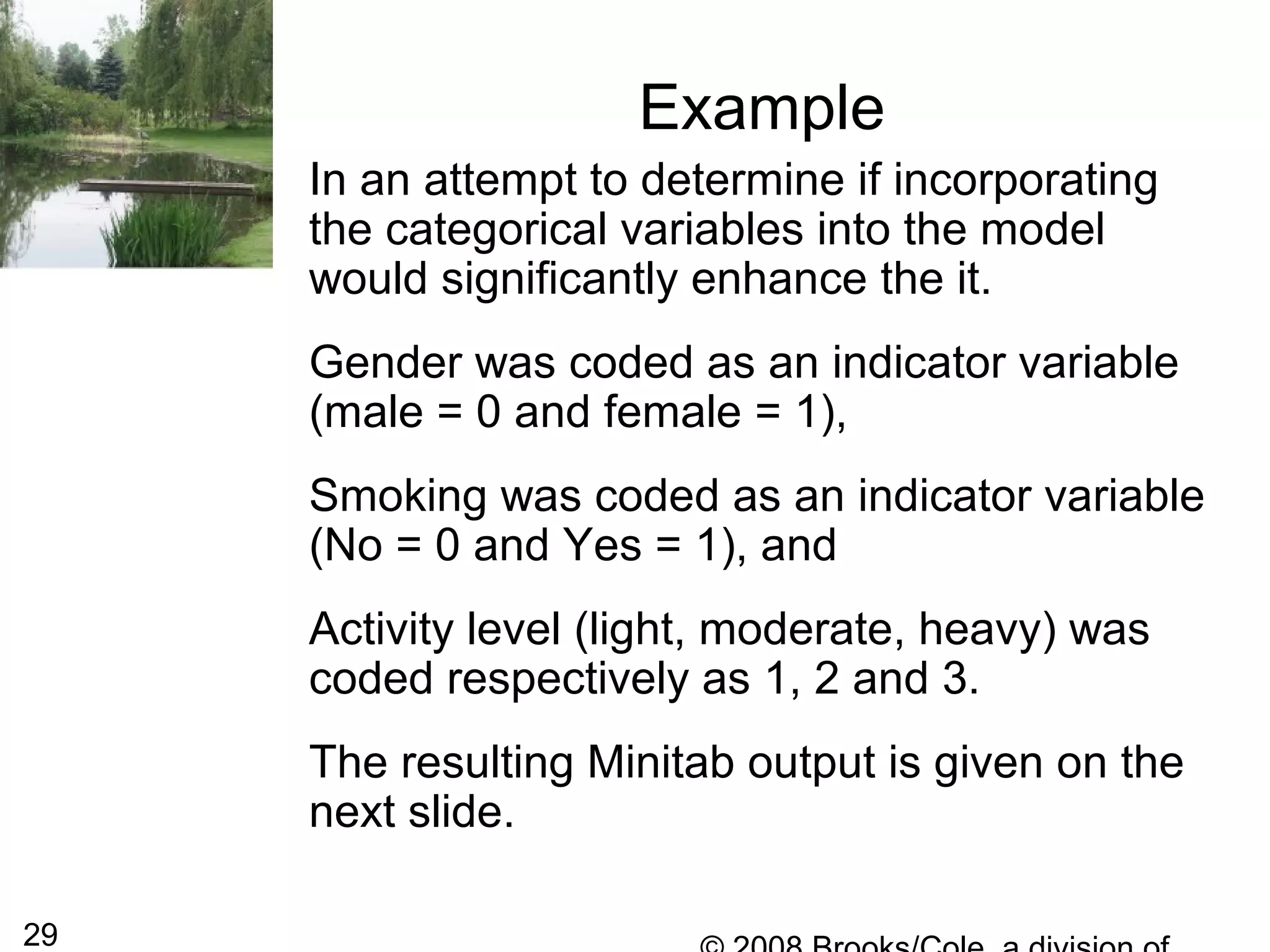 29
Example
In an attempt to determine if incorporating
the categorical variables into the model
would significantly enhance the it.
Gender was coded as an indicator variable
(male = 0 and female = 1),
Smoking was coded as an indicator variable
(No = 0 and Yes = 1), and
Activity level (light, moderate, heavy) was
coded respectively as 1, 2 and 3.
The resulting Minitab output is given on the
next slide.
 