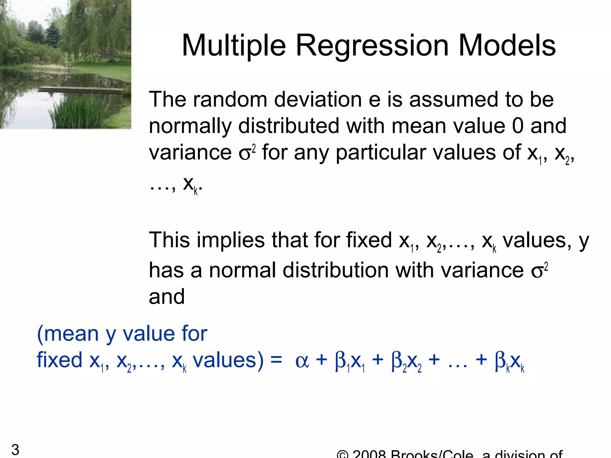 3
The random deviation e is assumed to be
normally distributed with mean value 0 and
variance σ2
for any particular values of x1, x2,
…, xk.
This implies that for fixed x1, x2,…, xk values, y
has a normal distribution with variance σ2
and
Multiple Regression Models
(mean y value for
fixed x1, x2,…, xk values) = α + β1x1 + β2x2 + … + βkxk
 