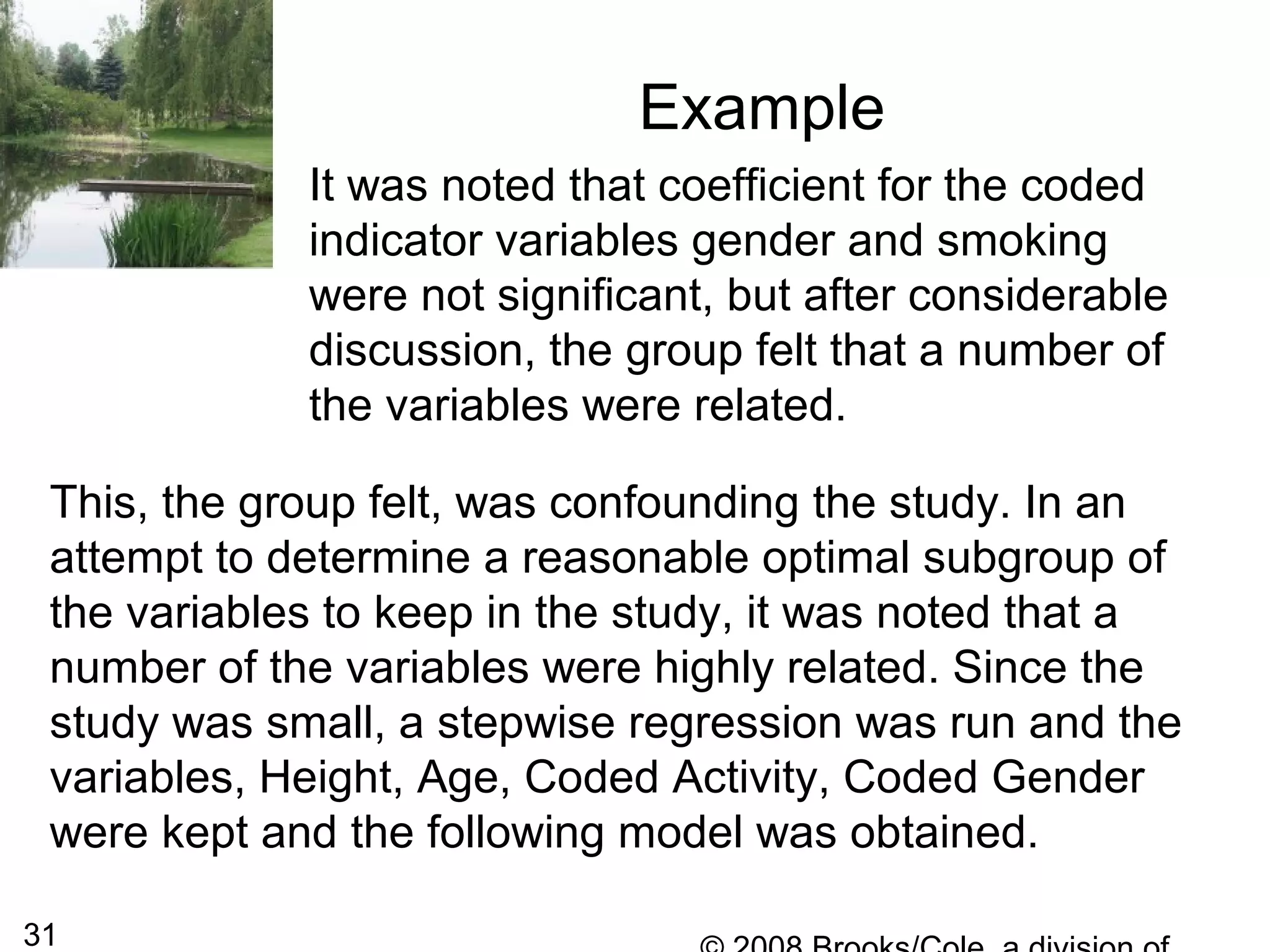 31
Example
It was noted that coefficient for the coded
indicator variables gender and smoking
were not significant, but after considerable
discussion, the group felt that a number of
the variables were related.
This, the group felt, was confounding the study. In an
attempt to determine a reasonable optimal subgroup of
the variables to keep in the study, it was noted that a
number of the variables were highly related. Since the
study was small, a stepwise regression was run and the
variables, Height, Age, Coded Activity, Coded Gender
were kept and the following model was obtained.
 