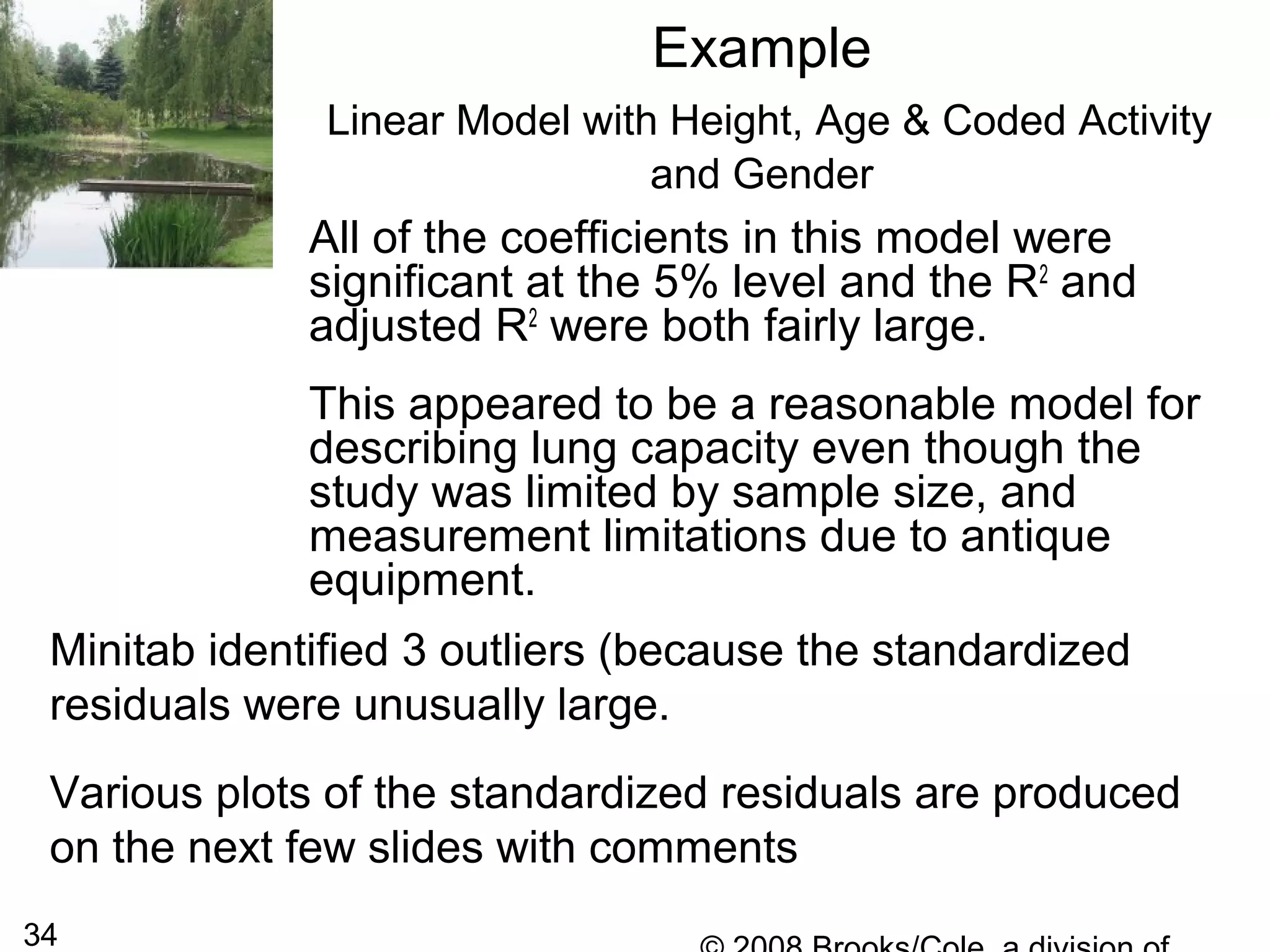 34
Example
Linear Model with Height, Age & Coded Activity
and Gender
All of the coefficients in this model were
significant at the 5% level and the R2
and
adjusted R2
were both fairly large.
This appeared to be a reasonable model for
describing lung capacity even though the
study was limited by sample size, and
measurement limitations due to antique
equipment.
Minitab identified 3 outliers (because the standardized
residuals were unusually large.
Various plots of the standardized residuals are produced
on the next few slides with comments
 