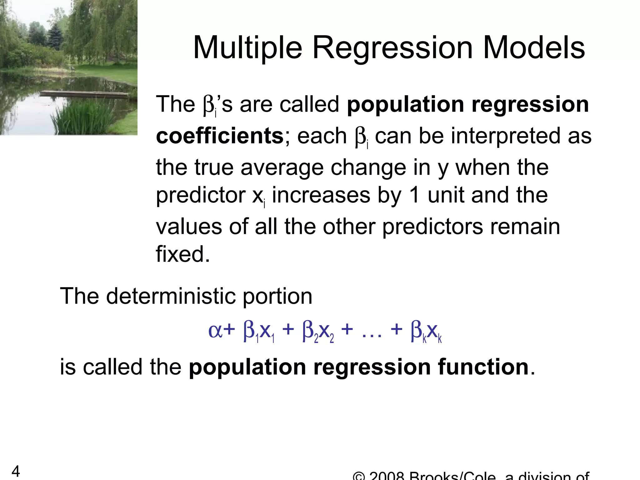 4
The βi’s are called population regression
coefficients; each βi can be interpreted as
the true average change in y when the
predictor xi increases by 1 unit and the
values of all the other predictors remain
fixed.
Multiple Regression Models
The deterministic portion
α+ β1x1 + β2x2 + … + βkxk
is called the population regression function.
 